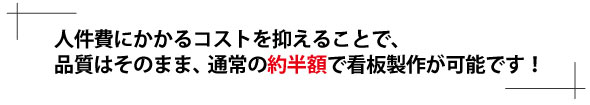 人件費にかかるコストを抑えることで、品質はそのまま、通常の約半額で看板製作が可能です！