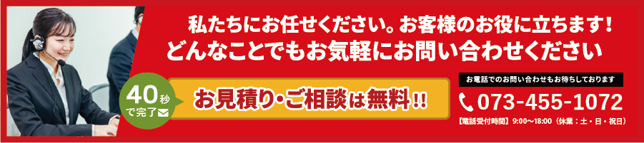 私たちにお任せください。お客様のお役に立ちます!どんなことでもお気軽にお問い合わせください。フォームで今すぐ無料相談!お電話でのお問い合わせもお待ちしております。tel.073-455-1075。【営業時間】 9:30~18:00(平日) 9:30~15:00(土曜日)